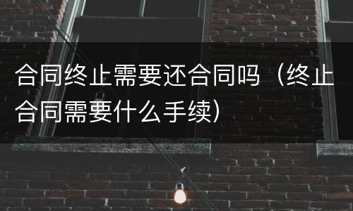 合同终止需要还合同吗（终止合同需要什么手续）