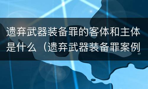 遗弃武器装备罪的客体和主体是什么（遗弃武器装备罪案例）