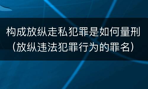 构成放纵走私犯罪是如何量刑（放纵违法犯罪行为的罪名）