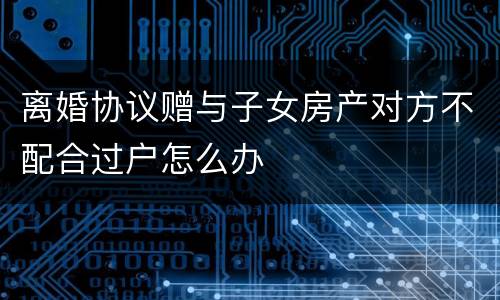 离婚协议赠与子女房产对方不配合过户怎么办