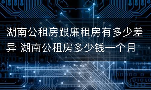 湖南公租房跟廉租房有多少差异 湖南公租房多少钱一个月