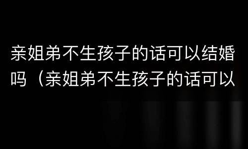 亲姐弟不生孩子的话可以结婚吗（亲姐弟不生孩子的话可以结婚吗视频）