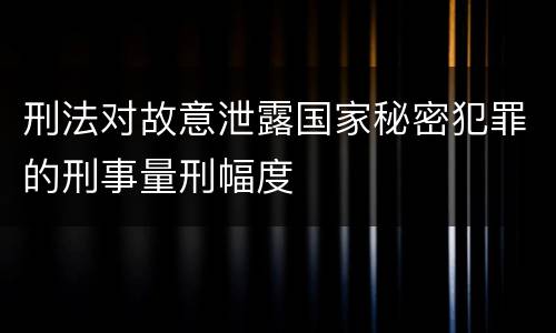 刑法对故意泄露国家秘密犯罪的刑事量刑幅度