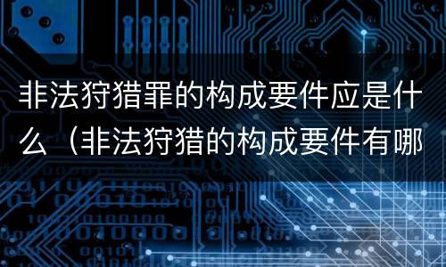 非法狩猎罪的构成要件应是什么（非法狩猎的构成要件有哪些?）