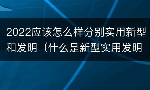 2022应该怎么样分别实用新型和发明（什么是新型实用发明专利）