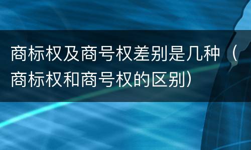 商标权及商号权差别是几种（商标权和商号权的区别）