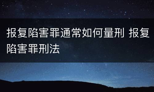 报复陷害罪通常如何量刑 报复陷害罪刑法