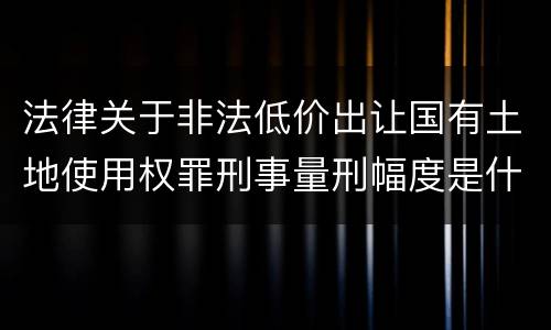 法律关于非法低价出让国有土地使用权罪刑事量刑幅度是什么
