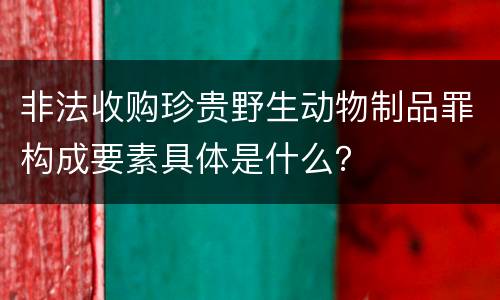 非法收购珍贵野生动物制品罪构成要素具体是什么？
