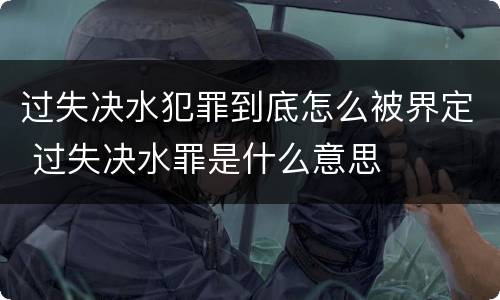 过失决水犯罪到底怎么被界定 过失决水罪是什么意思