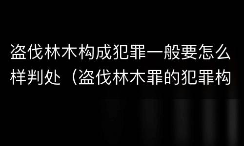 盗伐林木构成犯罪一般要怎么样判处（盗伐林木罪的犯罪构成）