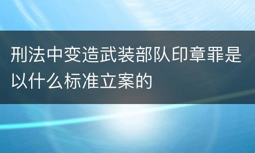刑法中变造武装部队印章罪是以什么标准立案的