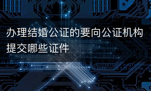 办理结婚公证的要向公证机构提交哪些证件