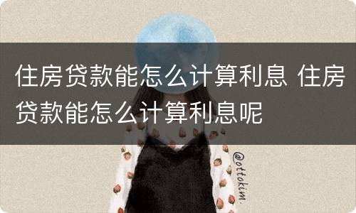住房贷款能怎么计算利息 住房贷款能怎么计算利息呢