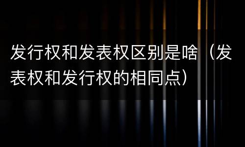 发行权和发表权区别是啥（发表权和发行权的相同点）