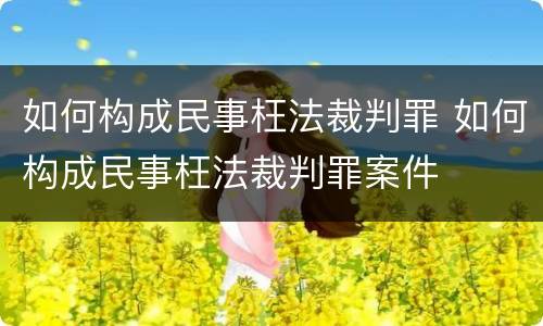 如何构成民事枉法裁判罪 如何构成民事枉法裁判罪案件
