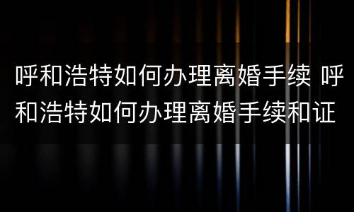 呼和浩特如何办理离婚手续 呼和浩特如何办理离婚手续和证件