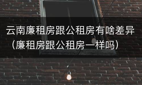 云南廉租房跟公租房有啥差异（廉租房跟公租房一样吗）