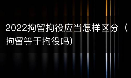 2022拘留拘役应当怎样区分（拘留等于拘役吗）