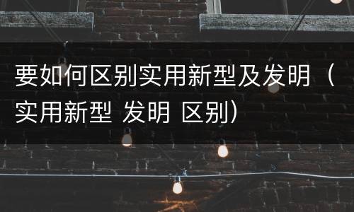 要如何区别实用新型及发明（实用新型 发明 区别）