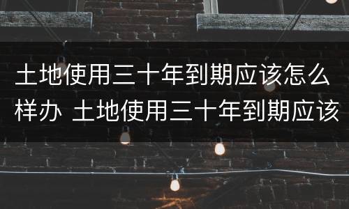 土地使用三十年到期应该怎么样办 土地使用三十年到期应该怎么样办手续