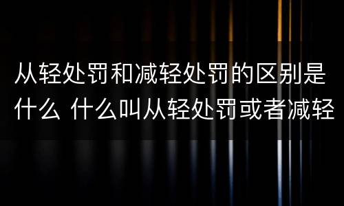 从轻处罚和减轻处罚的区别是什么 什么叫从轻处罚或者减轻处罚