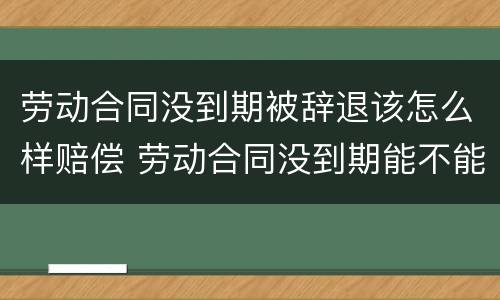 劳动合同没到期被辞退该怎么样赔偿 劳动合同没到期能不能辞退