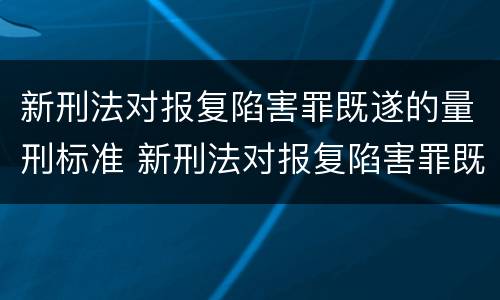 新刑法对报复陷害罪既遂的量刑标准 新刑法对报复陷害罪既遂的量刑标准是