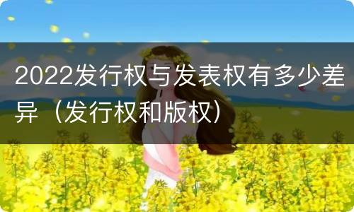 2022发行权与发表权有多少差异（发行权和版权）