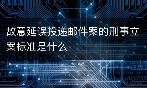 故意延误投递邮件案的刑事立案标准是什么
