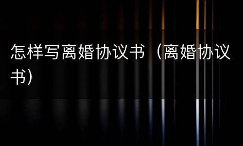 怎样写离婚协议书（离婚协议书）
