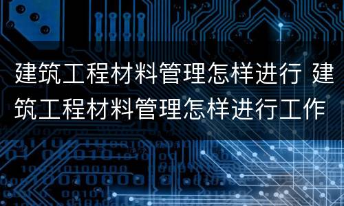 建筑工程材料管理怎样进行 建筑工程材料管理怎样进行工作