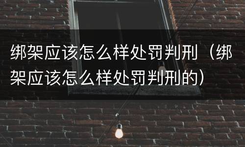 绑架应该怎么样处罚判刑（绑架应该怎么样处罚判刑的）