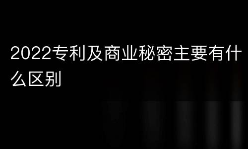 2022专利及商业秘密主要有什么区别