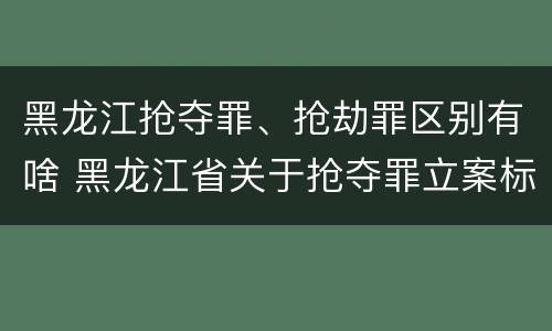 黑龙江抢夺罪、抢劫罪区别有啥 黑龙江省关于抢夺罪立案标准