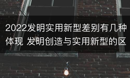 2022发明实用新型差别有几种体现 发明创造与实用新型的区别