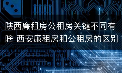 陕西廉租房公租房关键不同有啥 西安廉租房和公租房的区别到底是什么?