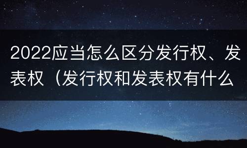 2022应当怎么区分发行权、发表权（发行权和发表权有什么区别）