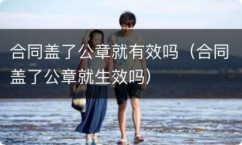 合同盖了公章就有效吗（合同盖了公章就生效吗）