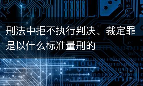 刑法中拒不执行判决、裁定罪是以什么标准量刑的