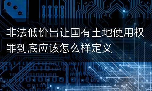 非法低价出让国有土地使用权罪到底应该怎么样定义