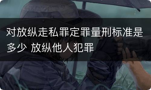 对放纵走私罪定罪量刑标准是多少 放纵他人犯罪