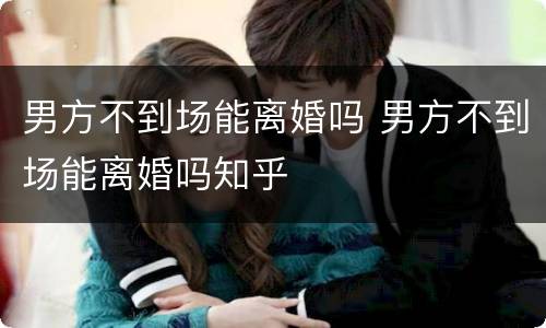 男方不到场能离婚吗 男方不到场能离婚吗知乎