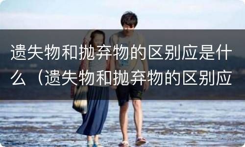 遗失物和抛弃物的区别应是什么（遗失物和抛弃物的区别应是什么原则）