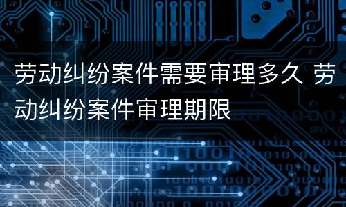 劳动纠纷案件需要审理多久 劳动纠纷案件审理期限