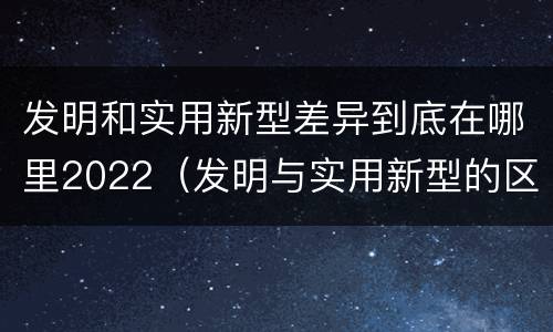发明和实用新型差异到底在哪里2022（发明与实用新型的区别有）