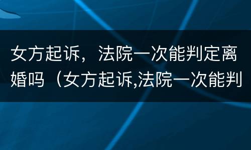 女方起诉，法院一次能判定离婚吗（女方起诉,法院一次能判定离婚吗知乎）