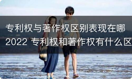 专利权与著作权区别表现在哪2022 专利权和著作权有什么区别