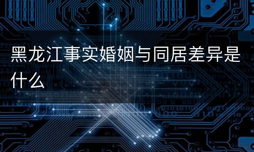 黑龙江事实婚姻与同居差异是什么