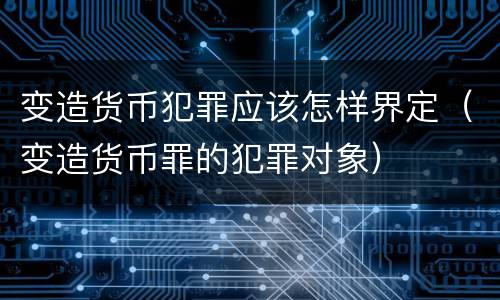 变造货币犯罪应该怎样界定（变造货币罪的犯罪对象）
